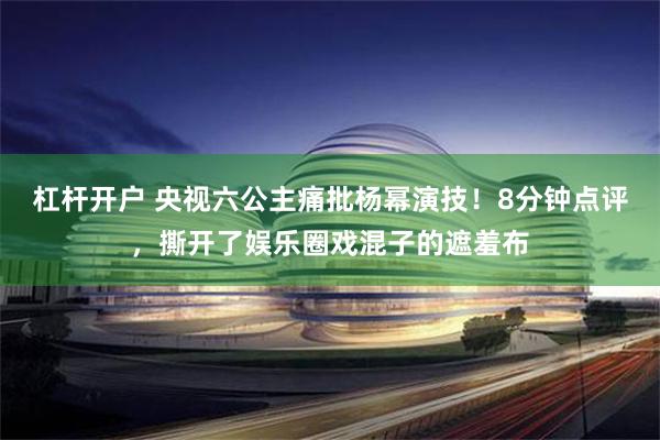 杠杆开户 央视六公主痛批杨幂演技！8分钟点评，撕开了娱乐圈戏混子的遮羞布