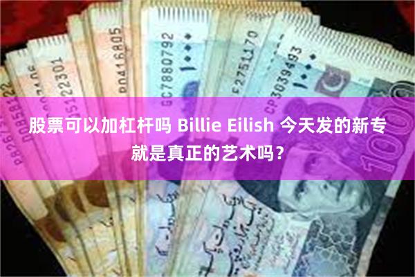 股票可以加杠杆吗 Billie Eilish 今天发的新专就是真正的艺术吗？