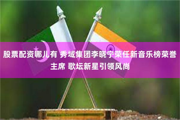 股票配资哪儿有 秀域集团李晓宁荣任新音乐榜荣誉主席 歌坛新星引领风尚